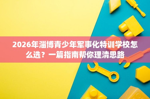 2026年淄博青少年军事化特训学校怎么选？一篇指南帮你理清思路