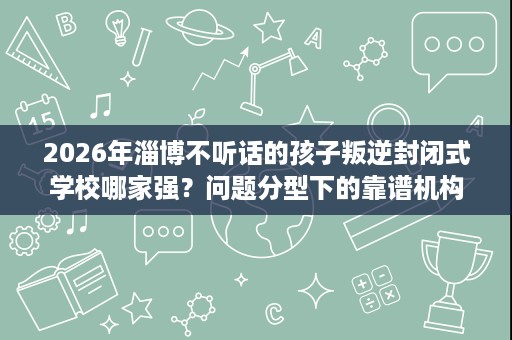 2026年淄博不听话的孩子叛逆封闭式学校哪家强?问题分型下的靠谱机构盘点 2026年淄博不听话的孩子叛逆封闭式学校哪家强?问题分型下的靠谱机构盘点