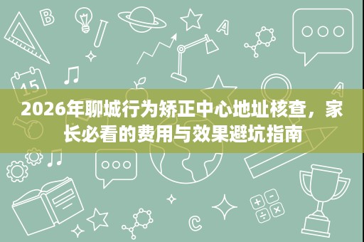 2026年聊城行为矫正中心地址核查,家长必看的费用与效果避坑指南 2026年聊城行为矫正中心地址核查,家长必看的费用与效果避坑指南