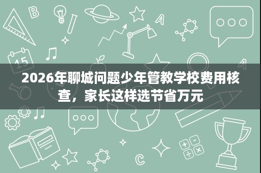 2026年聊城问题少年管教学校费用核查,家长这样选节省万元 2026年聊城问题少年管教学校费用核查,家长这样选节省万元