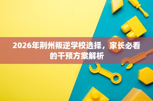 2026年荆州叛逆学校选择,家长必看的干预方案解析 2026年荆州叛逆学校选择,家长必看的干预方案解析