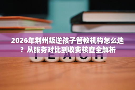 2026年荆州叛逆孩子管教机构怎么选?从服务对比到收费核查全解析 2026年荆州叛逆孩子管教机构怎么选?从服务对比到收费核查全解析