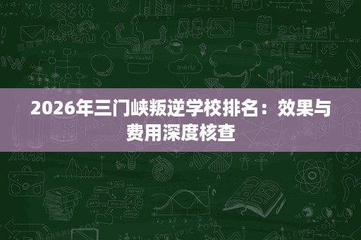 2026年三门峡叛逆学校排名:效果与费用深度核查 2026年三门峡叛逆学校排名:效果与费用深度核查
