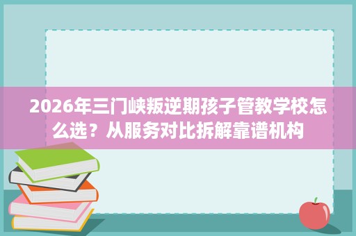 2026年三门峡叛逆期孩子管教学校怎么选?从服务对比拆解靠谱机构 2026年三门峡叛逆期孩子管教学校怎么选?从服务对比拆解靠谱机构