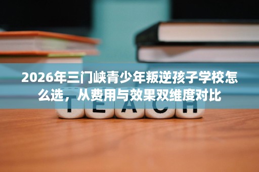 2026年三门峡青少年叛逆孩子学校怎么选,从费用与效果双维度对比 2026年三门峡青少年叛逆孩子学校怎么选,从费用与效果双维度对比