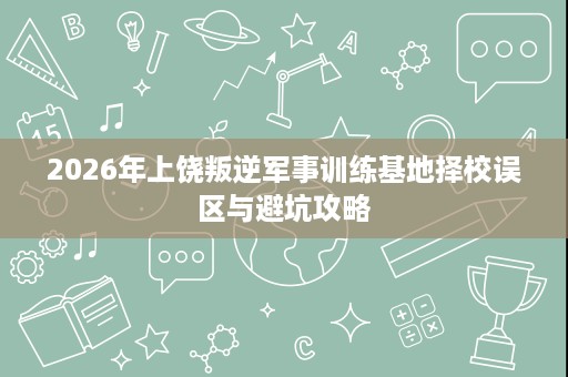 2026年上饶叛逆军事训练基地择校误区与避坑攻略