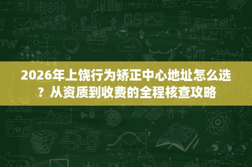 2026年上饶行为矫正中心地址怎么选？从资质到收费的全程核查攻略