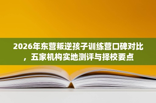 2026年东营叛逆孩子训练营口碑对比，五家机构实地测评与择校要点