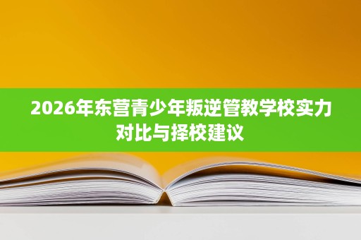 2026年东营青少年叛逆管教学校实力对比与择校建议 2026年东营青少年叛逆管教学校实力对比与择校建议
