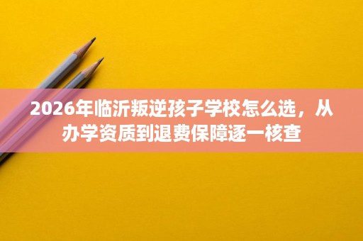 2026年临沂叛逆孩子学校怎么选,从办学资质到退费保障逐一核查 2026年临沂叛逆孩子学校怎么选,从办学资质到退费保障逐一核查
