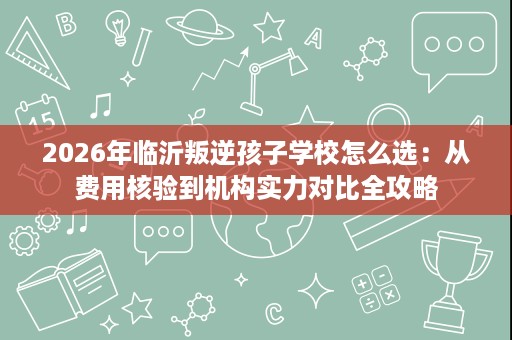 2026年临沂叛逆孩子学校怎么选:从费用核验到机构实力对比全攻略 2026年临沂叛逆孩子学校怎么选:从费用核验到机构实力对比全攻略
