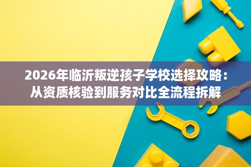 2026年临沂叛逆孩子学校选择攻略:从资质核验到服务对比全流程拆解 2026年临沂叛逆孩子学校选择攻略:从资质核验到服务对比全流程拆解
