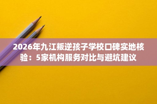 2026年九江叛逆孩子学校口碑实地核验：5家机构服务对比与避坑建议