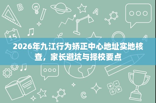 2026年九江行为矫正中心地址实地核查，家长避坑与择校要点