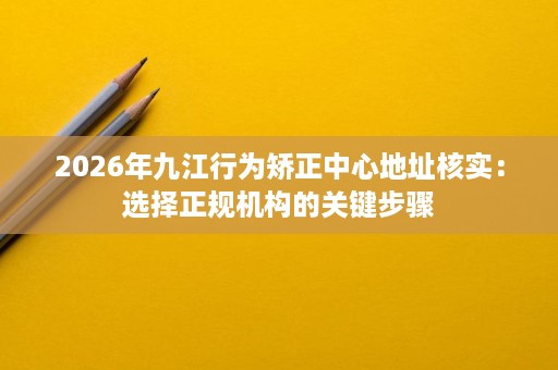 2026年九江行为矫正中心地址核实:选择正规机构的关键步骤 2026年九江行为矫正中心地址核实:选择正规机构的关键步骤