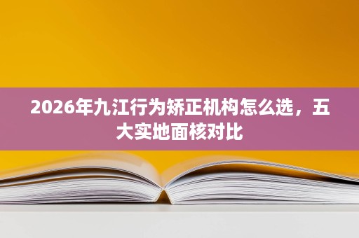 2026年九江行为矫正机构怎么选,五大实地面核对比 2026年九江行为矫正机构怎么选,五大实地面核对比