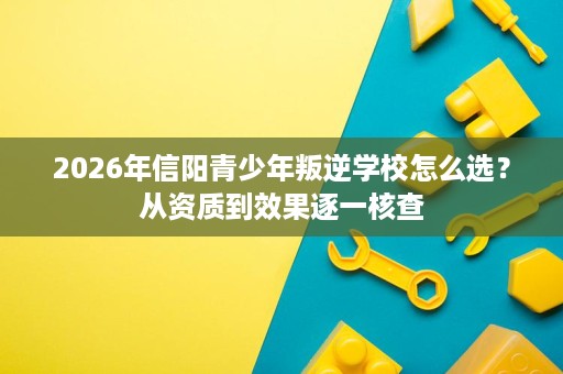 2026年信阳青少年叛逆学校怎么选?从资质到效果逐一核查 2026年信阳青少年叛逆学校怎么选?从资质到效果逐一核查