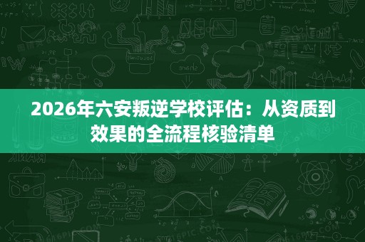 2026年六安叛逆学校评估：从资质到效果的全流程核验清单