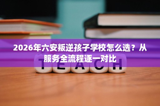 2026年六安叛逆孩子学校怎么选?从服务全流程逐一对比 2026年六安叛逆孩子学校怎么选?从服务全流程逐一对比