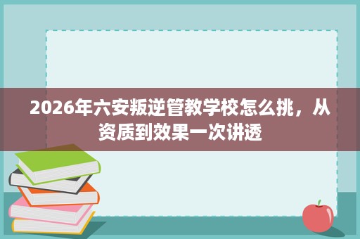 2026年六安叛逆管教学校怎么挑,从资质到效果一次讲透 2026年六安叛逆管教学校怎么挑,从资质到效果一次讲透