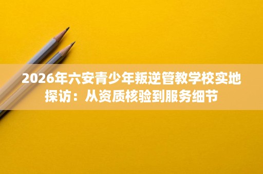 2026年六安青少年叛逆管教学校实地探访:从资质核验到服务细节 2026年六安青少年叛逆管教学校实地探访:从资质核验到服务细节
