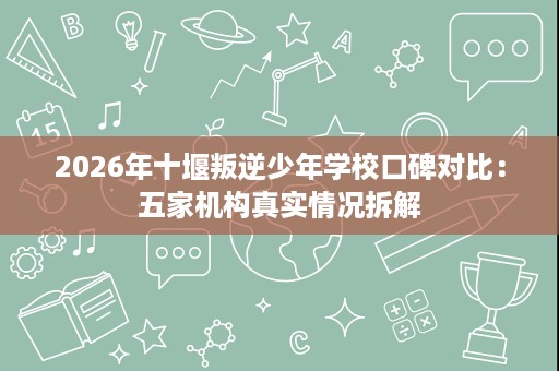 2026年十堰叛逆少年学校口碑对比:五家机构真实情况拆解 2026年十堰叛逆少年学校口碑对比:五家机构真实情况拆解