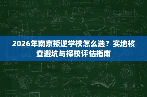 2026年南京叛逆学校怎么选?实地核查避坑与择校评估指南 2026年南京叛逆学校怎么选?实地核查避坑与择校评估指南
