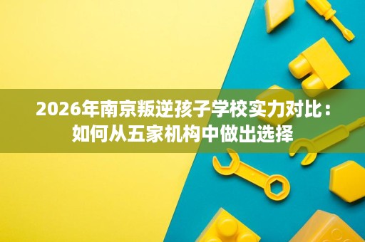 2026年南京叛逆孩子学校实力对比:如何从五家机构中做出选择 2026年南京叛逆孩子学校实力对比:如何从五家机构中做出选择