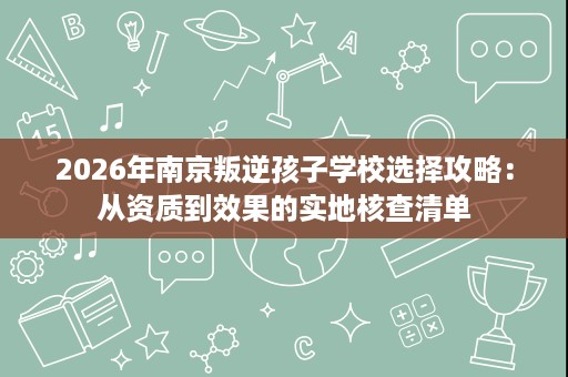 2026年南京叛逆孩子学校选择攻略:从资质到效果的实地核查清单 2026年南京叛逆孩子学校选择攻略:从资质到效果的实地核查清单