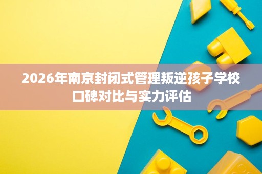 2026年南京封闭式管理叛逆孩子学校口碑对比与实力评估 2026年南京封闭式管理叛逆孩子学校口碑对比与实力评估