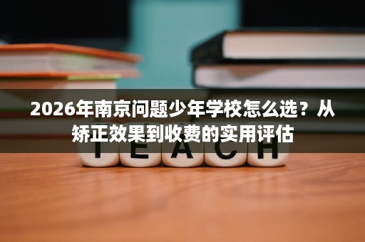 2026年南京问题少年学校怎么选?从矫正效果到收费的实用评估 2026年南京问题少年学校怎么选?从矫正效果到收费的实用评估