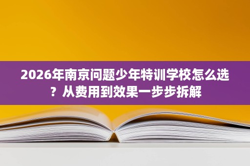 2026年南京问题少年特训学校怎么选？从费用到效果一步步拆解
