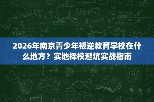 2026年南京青少年叛逆教育学校在什么地方?实地择校避坑实战指南 2026年南京青少年叛逆教育学校在什么地方?实地择校避坑实战指南