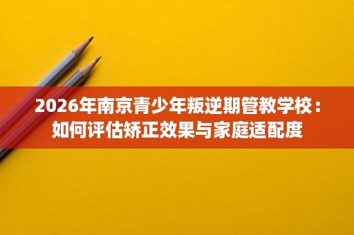 2026年南京青少年叛逆期管教学校:如何评估矫正效果与家庭适配度 2026年南京青少年叛逆期管教学校:如何评估矫正效果与家庭适配度