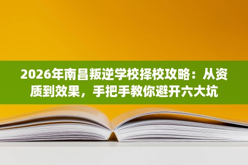 2026年南昌叛逆学校择校攻略:从资质到效果,手把手教你避开六大坑 2026年南昌叛逆学校择校攻略:从资质到效果,手把手教你避开六大坑