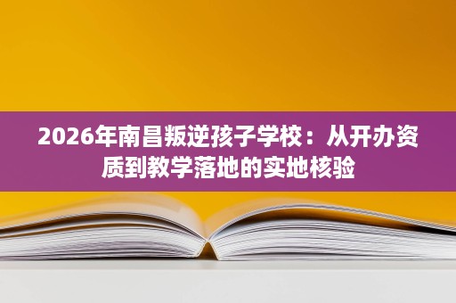 2026年南昌叛逆孩子学校：从开办资质到教学落地的实地核验