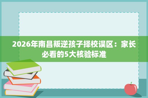 2026年南昌叛逆孩子择校误区:家长必看的5大核验标准 2026年南昌叛逆孩子择校误区:家长必看的5大核验标准
