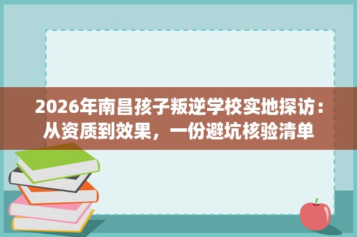 2026年南昌孩子叛逆学校实地探访:从资质到效果,一份避坑核验清单 2026年南昌孩子叛逆学校实地探访:从资质到效果,一份避坑核验清单