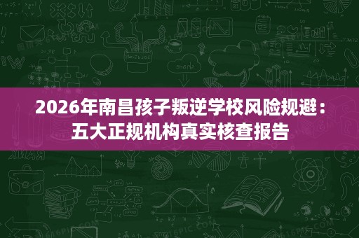2026年南昌孩子叛逆学校风险规避：五大正规机构真实核查报告