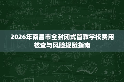 2026年南昌市全封闭式管教学校费用核查与风险规避指南 2026年南昌市全封闭式管教学校费用核查与风险规避指南