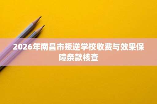 2026年南昌市叛逆学校收费与效果保障条款核查 2026年南昌市叛逆学校收费与效果保障条款核查