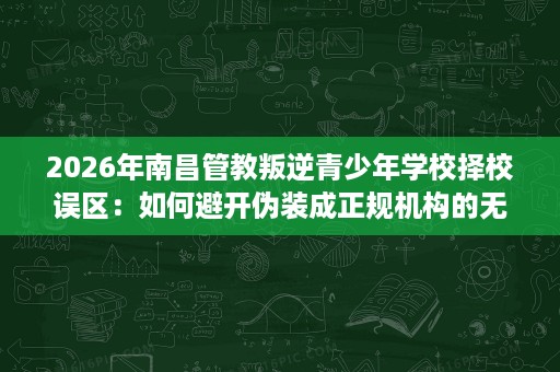 2026年南昌管教叛逆青少年学校择校误区:如何避开伪装成正规机构的无效管教 2026年南昌管教叛逆青少年学校择校误区:如何避开伪装成正规机构的无效管教