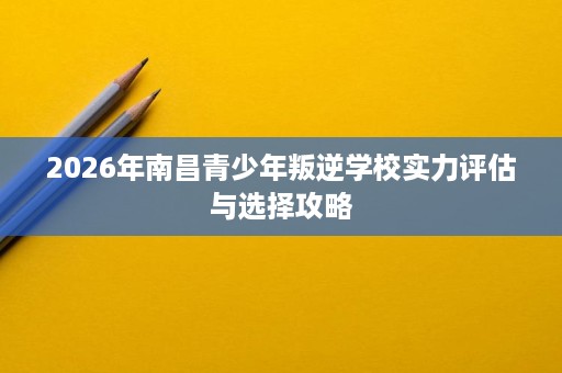 2026年南昌青少年叛逆学校实力评估与选择攻略