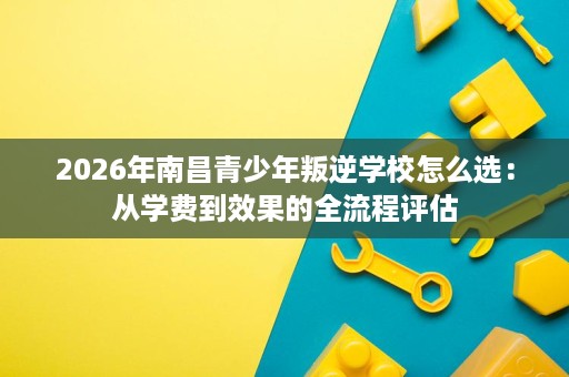 2026年南昌青少年叛逆学校怎么选：从学费到效果的全流程评估