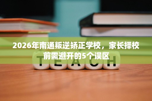 2026年南通叛逆矫正学校，家长择校前需避开的5个误区
