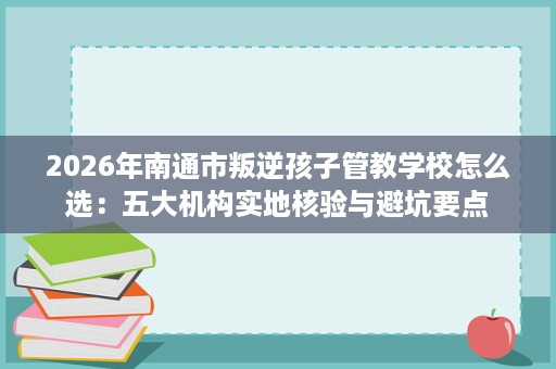 2026年南通市叛逆孩子管教学校怎么选:五大机构实地核验与避坑要点 2026年南通市叛逆孩子管教学校怎么选:五大机构实地核验与避坑要点