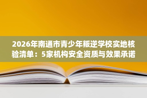 2026年南通市青少年叛逆学校实地核验清单：5家机构安全资质与效果承诺全解析