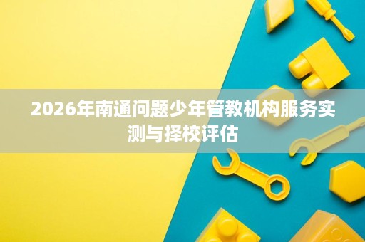 2026年南通问题少年管教机构服务实测与择校评估 2026年南通问题少年管教机构服务实测与择校评估