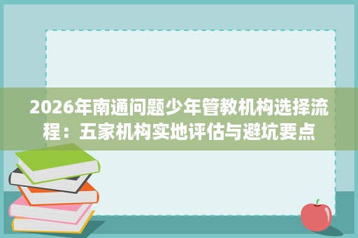 2026年南通问题少年管教机构选择流程:五家机构实地评估与避坑要点 2026年南通问题少年管教机构选择流程:五家机构实地评估与避坑要点