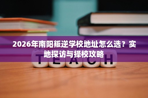 2026年南阳叛逆学校地址怎么选?实地探访与择校攻略 2026年南阳叛逆学校地址怎么选?实地探访与择校攻略